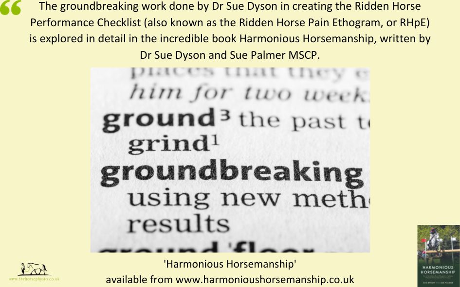 The groundbreaking work done by Dr Sue Dyson in creating the Ridden Horse Performance Checklist (also known as the Ridden Horse Pain Ethogram, or RHpE) is explored in detail in the incredible book Harmonious Horsemanship, written by Dr Sue Dyson and Sue Palmer MSCP.